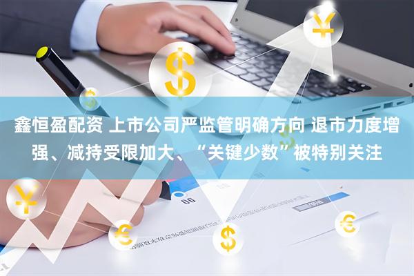 鑫恒盈配资 上市公司严监管明确方向 退市力度增强、减持受限加大、“关键少数”被特别关注
