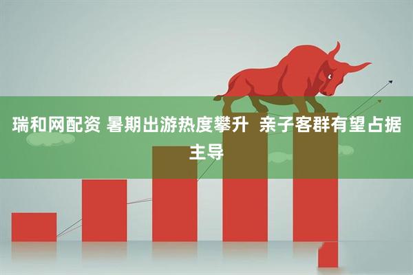 瑞和网配资 暑期出游热度攀升  亲子客群有望占据主导