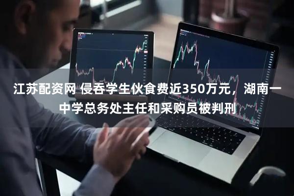 江苏配资网 侵吞学生伙食费近350万元，湖南一中学总务处主任和采购员被判刑