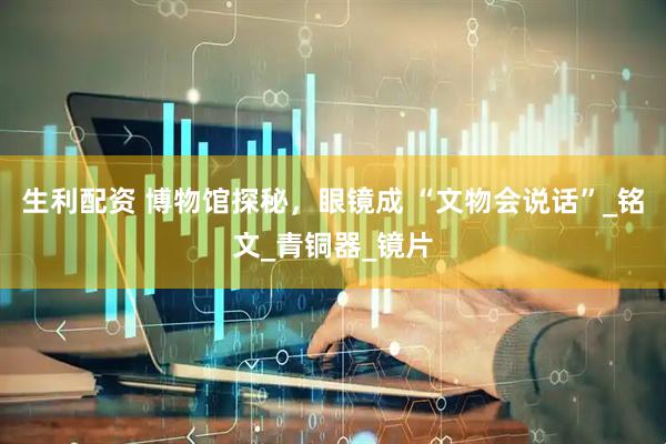 生利配资 博物馆探秘，眼镜成 “文物会说话”_铭文_青铜器_镜片