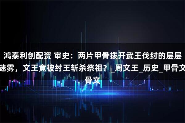 鸿泰利创配资 审史：两片甲骨拨开武王伐纣的层层迷雾，文王竟被纣王斩杀祭祖？_周文王_历史_甲骨文