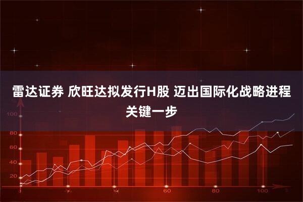 雷达证券 欣旺达拟发行H股 迈出国际化战略进程关键一步
