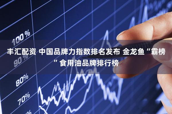 丰汇配资 中国品牌力指数排名发布 金龙鱼“霸榜”食用油品牌排行榜