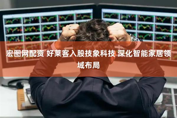 宏图网配资 好莱客入股技象科技 深化智能家居领域布局