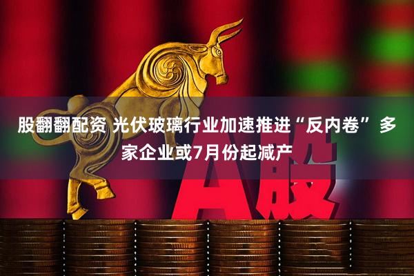 股翻翻配资 光伏玻璃行业加速推进“反内卷” 多家企业或7月份起减产