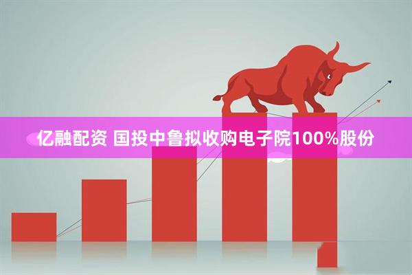 亿融配资 国投中鲁拟收购电子院100%股份