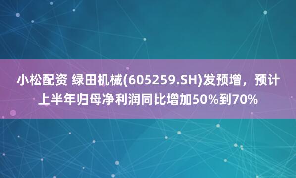 小松配资 绿田机械(605259.SH)发预增，预计上半年归母净利润同比增加50%到70%