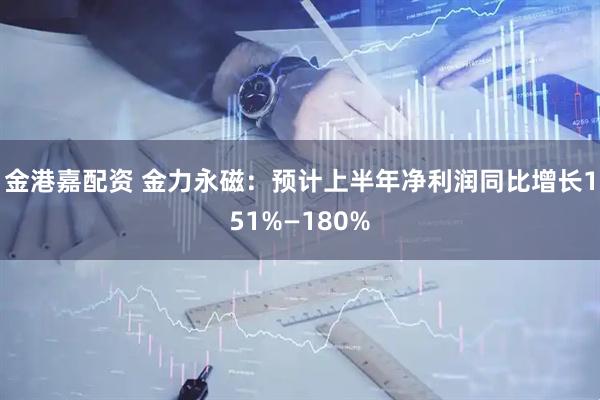 金港嘉配资 金力永磁：预计上半年净利润同比增长151%—180%