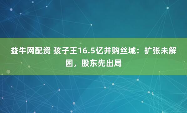 益牛网配资 孩子王16.5亿并购丝域：扩张未解困，股东先出局