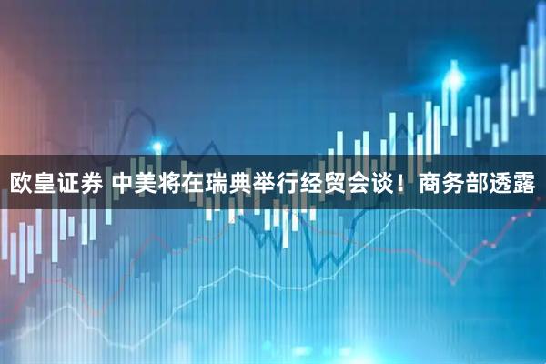 欧皇证券 中美将在瑞典举行经贸会谈！商务部透露