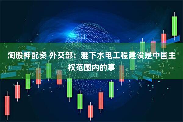 淘股神配资 外交部：雅下水电工程建设是中国主权范围内的事