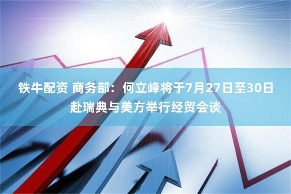 铁牛配资 商务部：何立峰将于7月27日至30日赴瑞典与美方举行经贸会谈