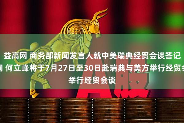 益高网 商务部新闻发言人就中美瑞典经贸会谈答记者问 何立峰将于7月27日至30日赴瑞典与美方举行经贸会谈