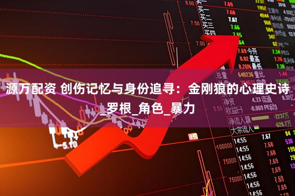 源万配资 创伤记忆与身份追寻：金刚狼的心理史诗_罗根_角色_暴力