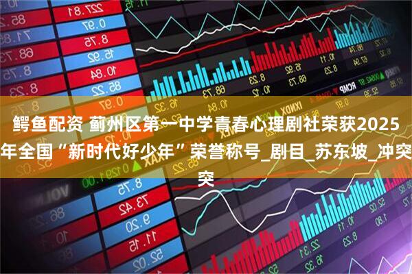 鳄鱼配资 蓟州区第一中学青春心理剧社荣获2025年全国“新时代好少年”荣誉称号_剧目_苏东坡_冲突