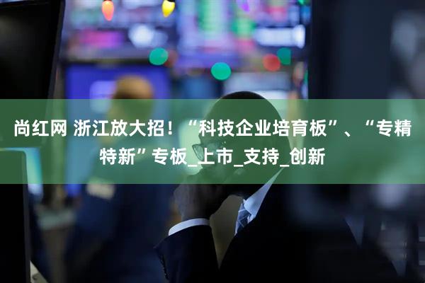尚红网 浙江放大招！“科技企业培育板”、“专精特新”专板_上市_支持_创新