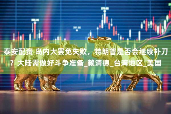 泰安配资 岛内大罢免失败，特朗普是否会继续补刀？大陆需做好斗争准备_赖清德_台湾地区_美国
