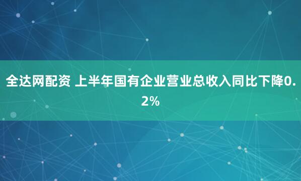 全达网配资 上半年国有企业营业总收入同比下降0.2%