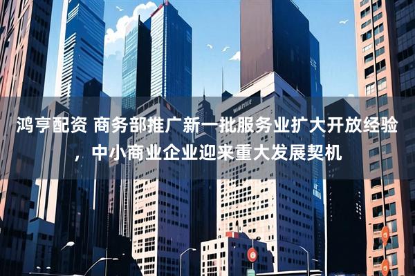 鸿亨配资 商务部推广新一批服务业扩大开放经验，中小商业企业迎来重大发展契机