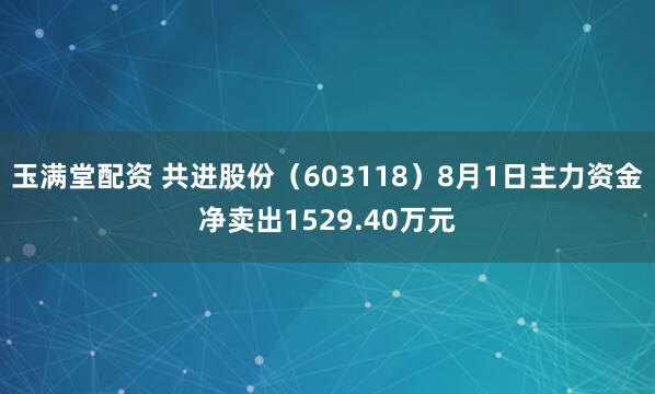 玉满堂配资 共进股份（603118）8月1日主力资金净卖出1529.40万元