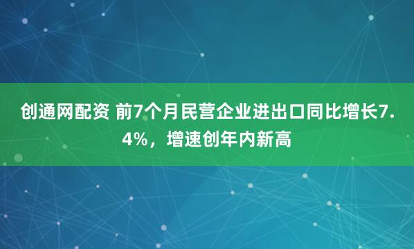 创通网配资 前7个月民营企业进出口同比增长7.4%，增速创年内新高