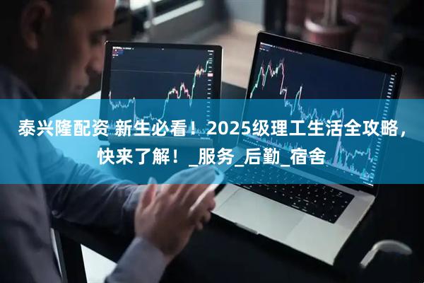 泰兴隆配资 新生必看！2025级理工生活全攻略，快来了解！_服务_后勤_宿舍