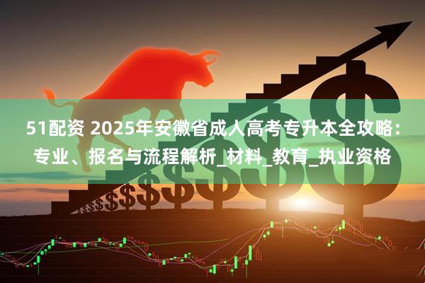51配资 2025年安徽省成人高考专升本全攻略：专业、报名与流程解析_材料_教育_执业资格