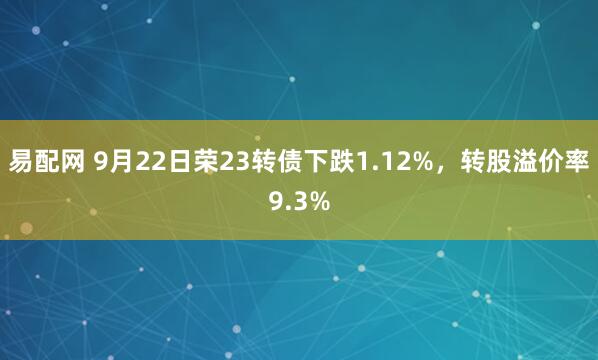 易配网 9月22日荣23转债下跌1.12%，转股溢价率9.3%