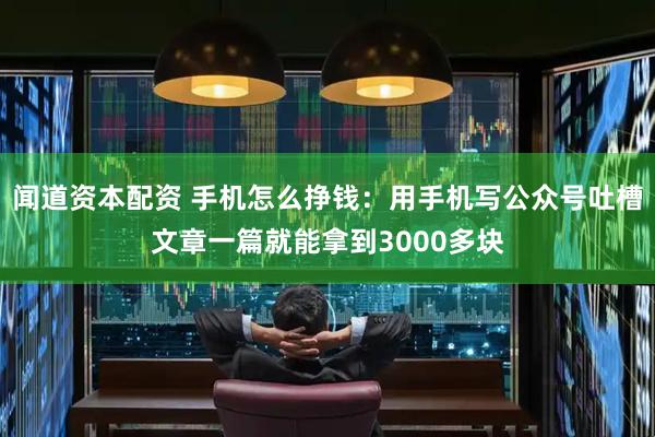 闻道资本配资 手机怎么挣钱:用手机写公众号吐槽文章一篇就能拿到3000多块