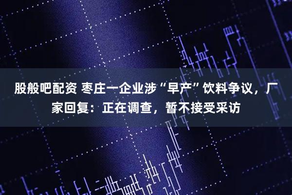 股般吧配资 枣庄一企业涉“早产”饮料争议,厂家回复:正在调查,暂不接受采访