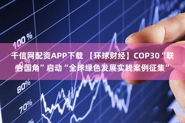 千信网配资APP下载 【环球财经】COP30“联合国角”启动“全球绿色发展实践案例征集”