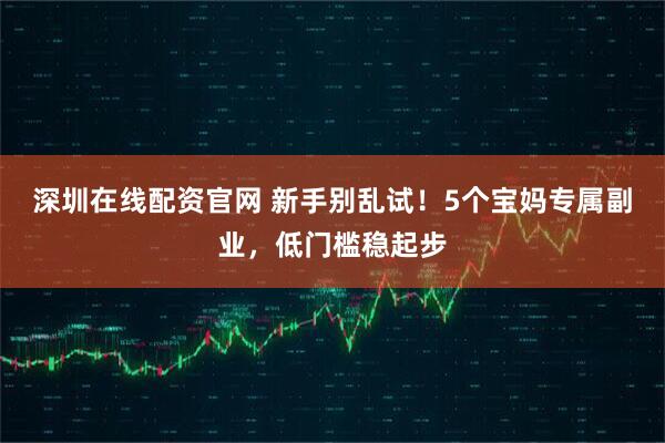 深圳在线配资官网 新手别乱试！5个宝妈专属副业，低门槛稳起步