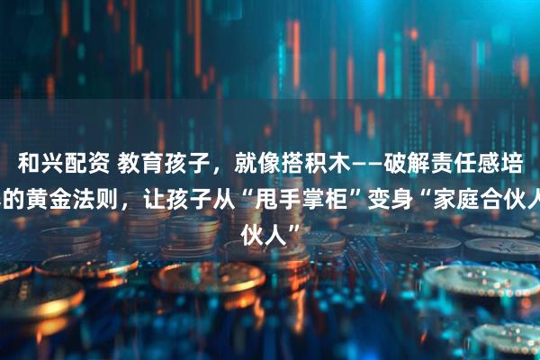 和兴配资 教育孩子，就像搭积木——破解责任感培养的黄金法则，让孩子从“甩手掌柜”变身“家庭合伙人”