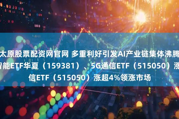 太原股票配资网官网 多重利好引发AI产业链集体沸腾，创业板人工智能ETF华夏（159381）、5G通信ETF（515050）涨超4%领涨市场
