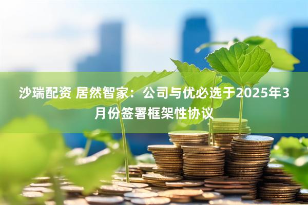 沙瑞配资 居然智家：公司与优必选于2025年3月份签署框架性协议