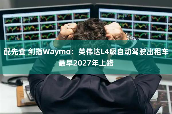 配先查 剑指Waymo：英伟达L4级自动驾驶出租车最早2027年上路