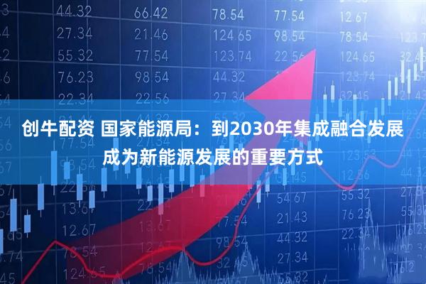 创牛配资 国家能源局：到2030年集成融合发展成为新能源发展的重要方式