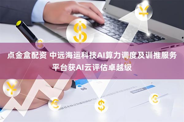 点金盒配资 中远海运科技AI算力调度及训推服务平台获AI云评估卓越级